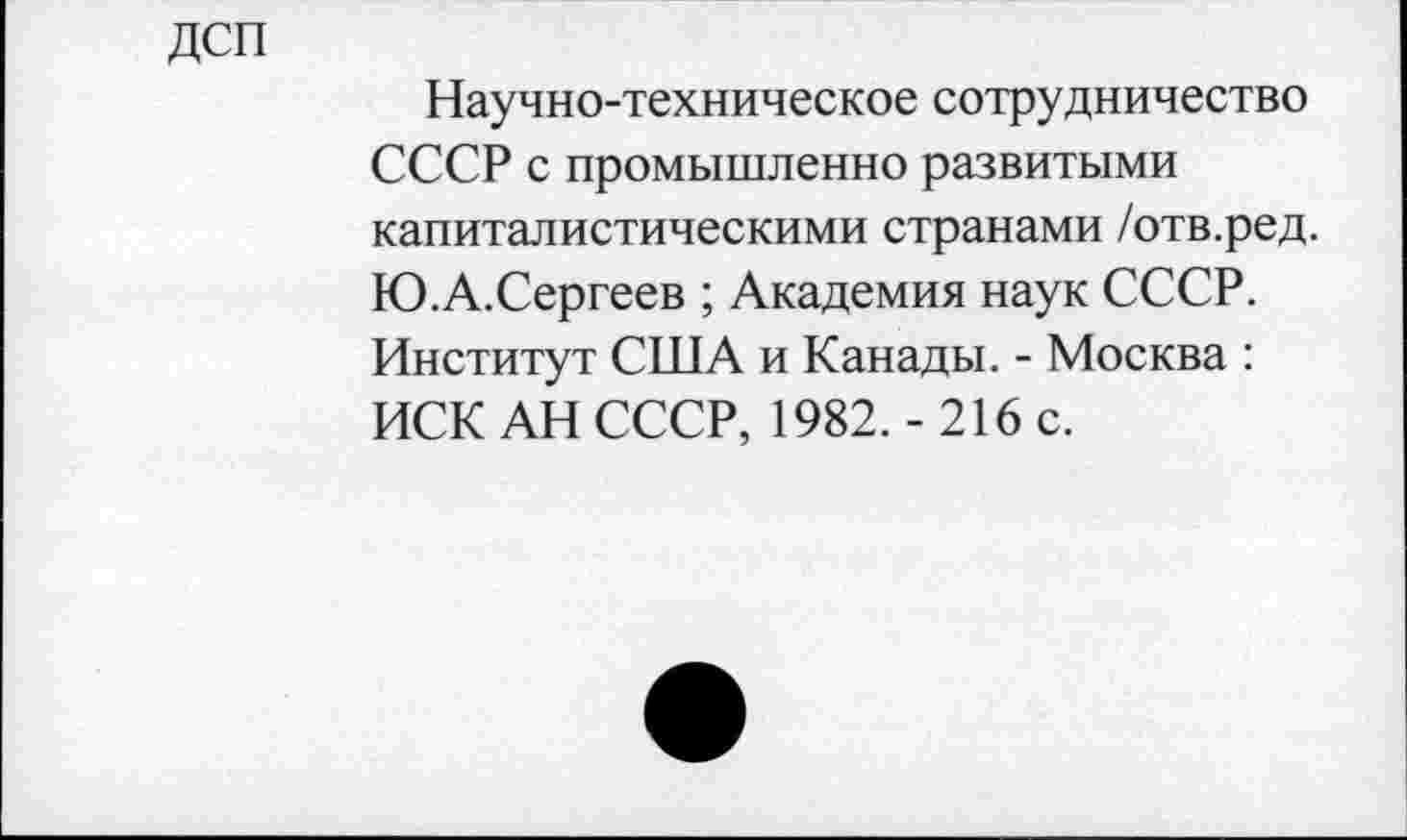 ﻿дсп
Научно-техническое сотрудничество СССР с промышленно развитыми капиталистическими странами /отв.ред. Ю.А.Сергеев ; Академия наук СССР. Институт США и Канады. - Москва : ИСК АН СССР, 1982. - 216 с.